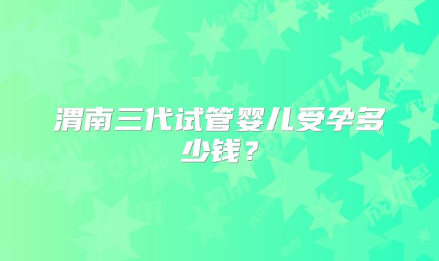 渭南三代试管婴儿受孕多少钱？