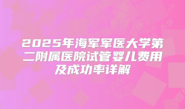 2025年海军军医大学第二附属医院试管婴儿费用及成功率详解