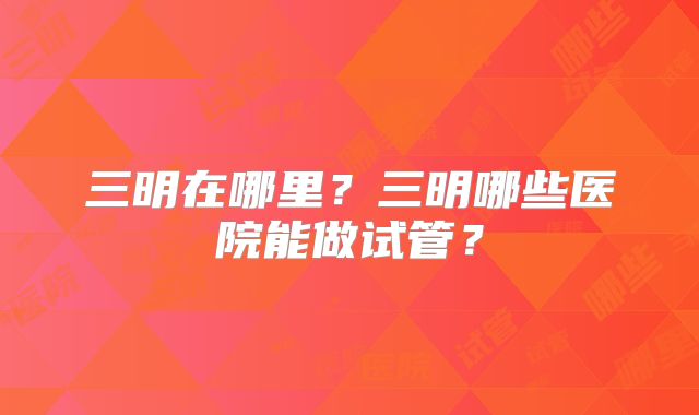 三明在哪里?三明哪些医院能做试管?
