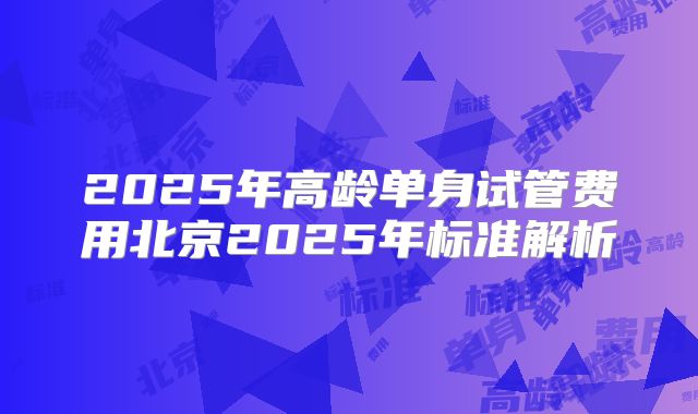 2025年高龄单身试管费用北京2025年标准解析