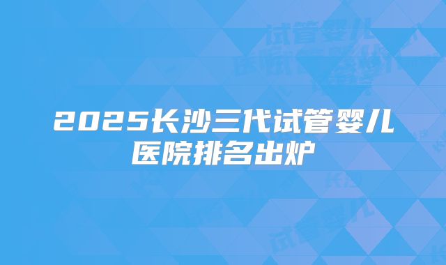 2025长沙三代试管婴儿医院排名出炉