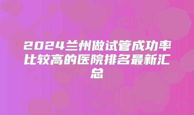 2024兰州做试管成功率比较高的医院排名最新汇总