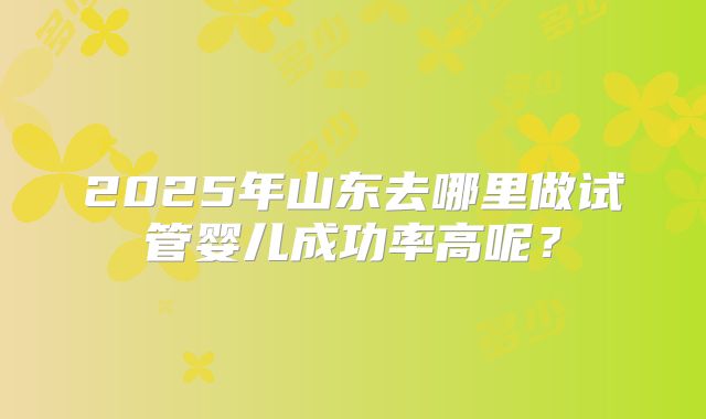 2025年山东去哪里做试管婴儿成功率高呢？