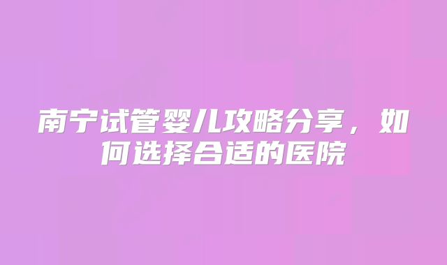 南宁试管婴儿攻略分享，如何选择合适的医院