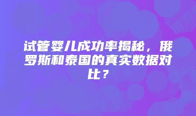 试管婴儿成功率揭秘，俄罗斯和泰国的真实数据对比？