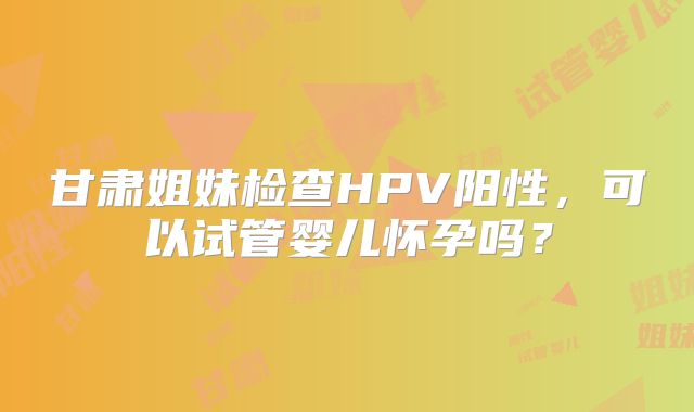 甘肃姐妹检查HPV阳性,可以试管婴儿怀孕吗?