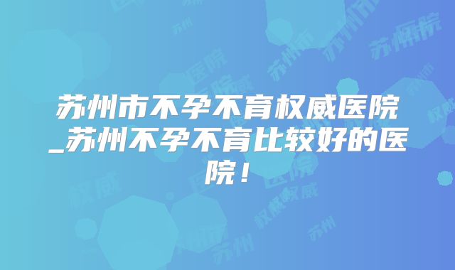 苏州市不孕不育权威医院_苏州不孕不育比较好的医院！