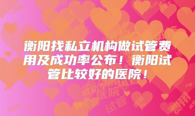 衡阳找私立机构做试管费用及成功率公布！衡阳试管比较好的医院！