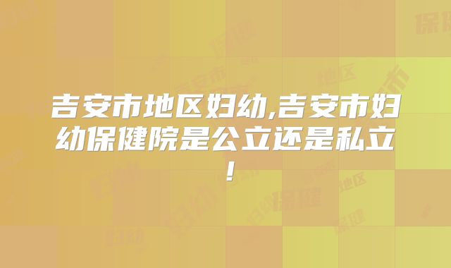 吉安市地区妇幼,吉安市妇幼保健院是公立还是私立！