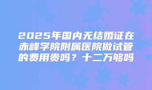 2025年国内无结婚证在赤峰学院附属医院做试管的费用贵吗？十二万够吗