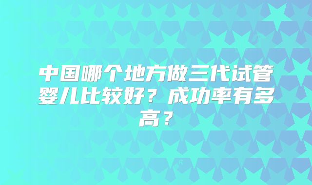 中国哪个地方做三代试管婴儿比较好?成功率有多高?