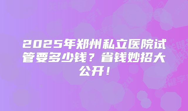2025年郑州私立医院试管要多少钱?省钱妙招大公开!