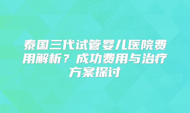 泰国三代试管婴儿医院费用解析?成功费用与治疗方案探讨