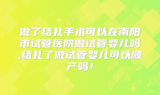 做了结扎手术可以在南阳市试管医院做试管婴儿吗,结扎了做试管婴儿可以顺产吗!