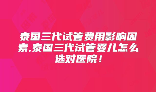 泰国三代试管费用影响因素,泰国三代试管婴儿怎么选对医院！