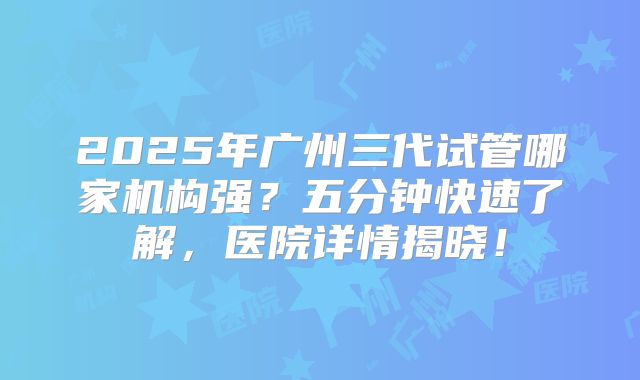2025年广州三代试管哪家机构强?五分钟快速了解,医院详情揭晓!