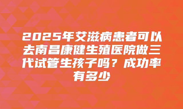 2025年艾滋病患者可以去南昌康健生殖医院做三代试管生孩子吗?成功率有多少