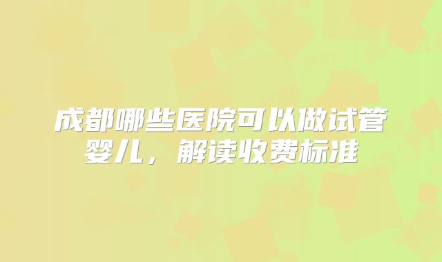 成都哪些医院可以做试管婴儿，解读收费标准