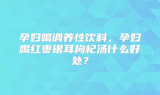 孕妇喝调养性饮料，孕妇喝红枣银耳枸杞汤什么好处？