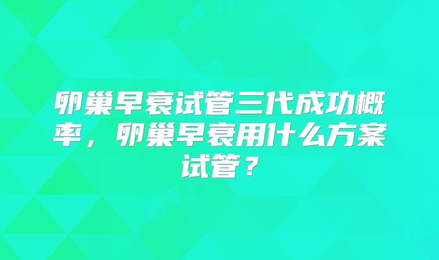 卵巢早衰试管三代成功概率，卵巢早衰用什么方案试管？