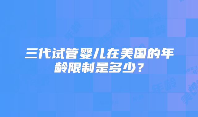 三代试管婴儿在美国的年龄限制是多少?