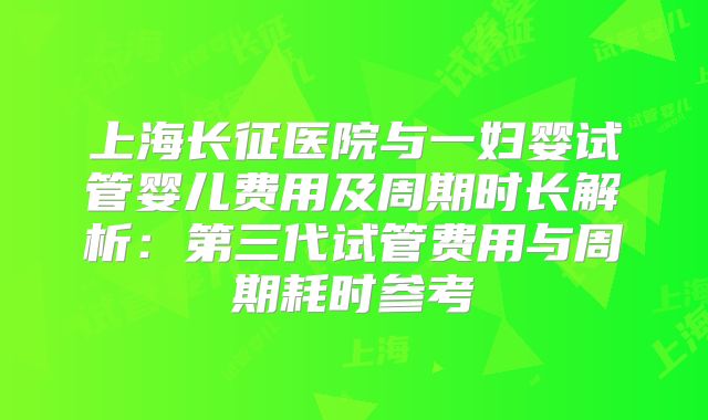 上海长征医院与一妇婴试管婴儿费用及周期时长解析：第三代试管费用与周期耗时参考