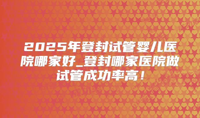 2025年登封试管婴儿医院哪家好_登封哪家医院做试管成功率高！