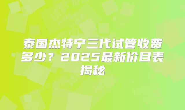泰国杰特宁三代试管收费多少？2025最新价目表揭秘