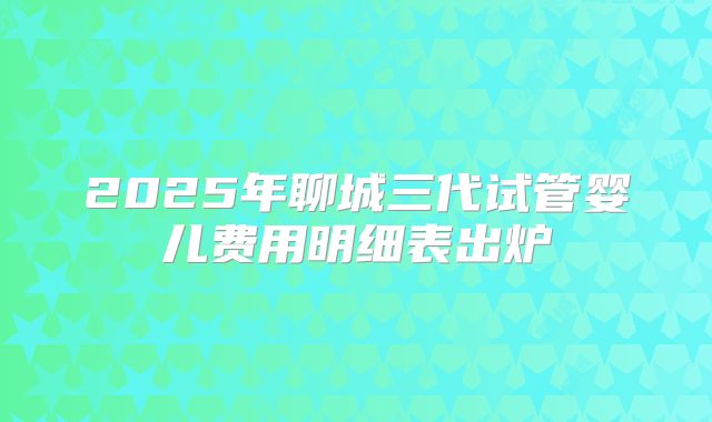 2025年聊城三代试管婴儿费用明细表出炉