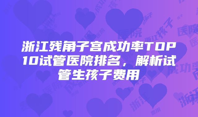 浙江残角子宫成功率TOP10试管医院排名，解析试管生孩子费用