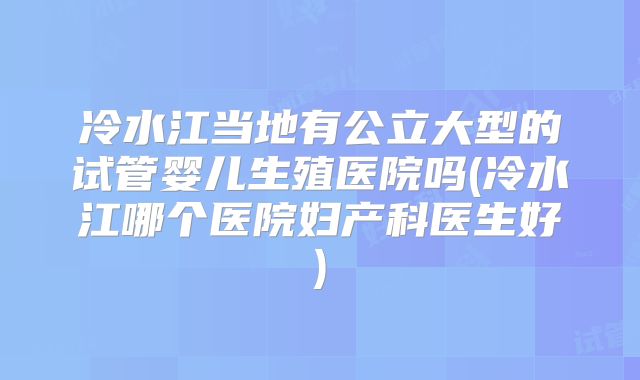 冷水江当地有公立大型的试管婴儿生殖医院吗(冷水江哪个医院妇产科医生好)