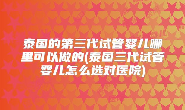 泰国的第三代试管婴儿哪里可以做的(泰国三代试管婴儿怎么选对医院)