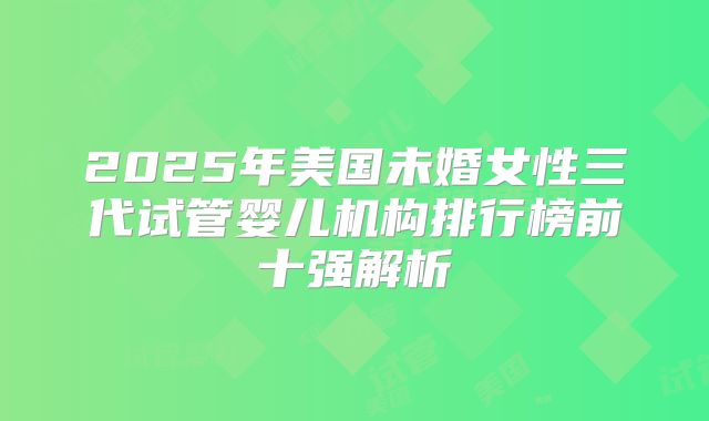 2025年美国未婚女性三代试管婴儿机构排行榜前十强解析