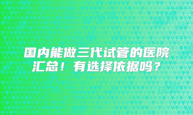 国内能做三代试管的医院汇总！有选择依据吗？