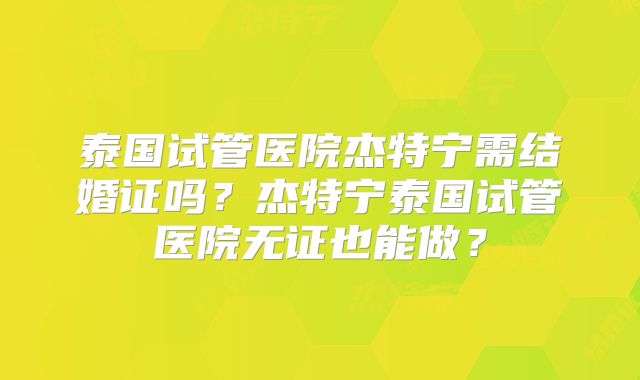 泰国试管医院杰特宁需结婚证吗？杰特宁泰国试管医院无证也能做？