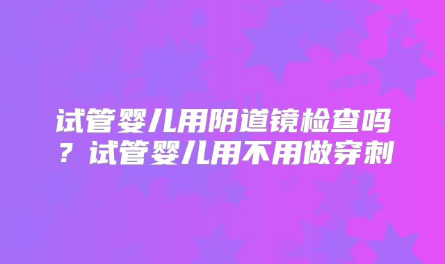 试管婴儿用阴道镜检查吗？试管婴儿用不用做穿刺