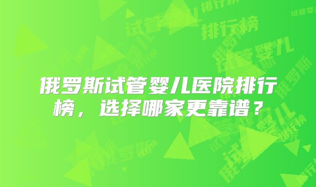 俄罗斯试管婴儿医院排行榜，选择哪家更靠谱？