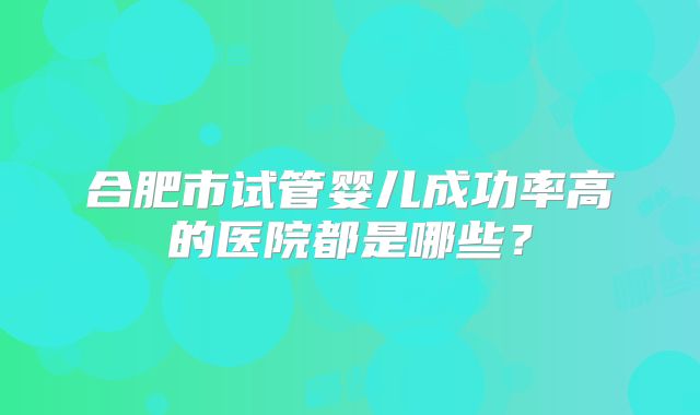 合肥市试管婴儿成功率高的医院都是哪些？