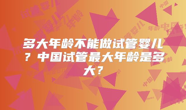 多大年龄不能做试管婴儿？中国试管最大年龄是多大？