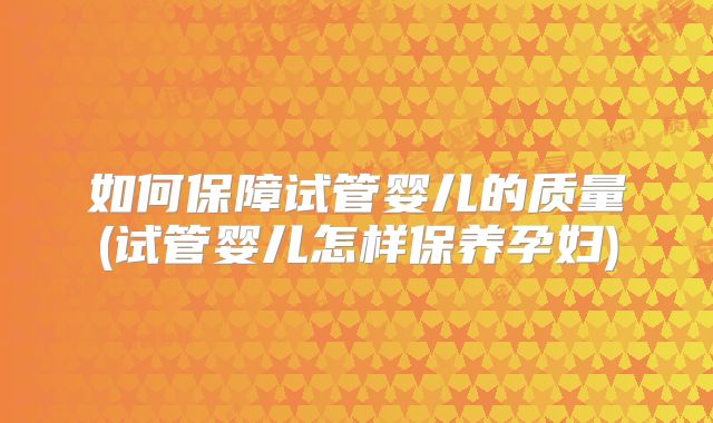 如何保障试管婴儿的质量(试管婴儿怎样保养孕妇)