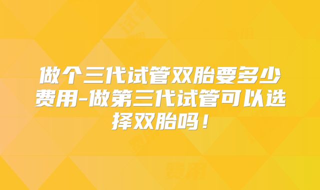 做个三代试管双胎要多少费用-做第三代试管可以选择双胎吗!