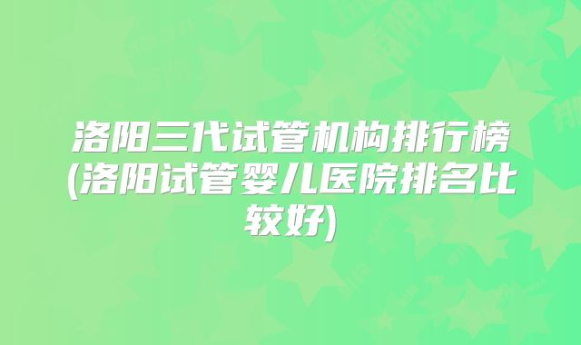 洛阳三代试管机构排行榜(洛阳试管婴儿医院排名比较好)