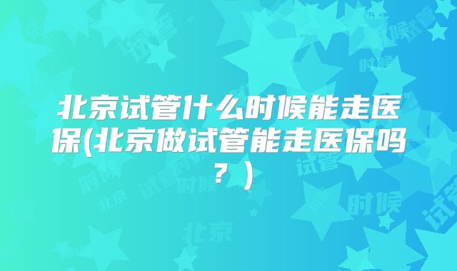 北京试管什么时候能走医保(北京做试管能走医保吗？)