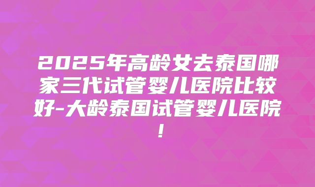 2025年高龄女去泰国哪家三代试管婴儿医院比较好-大龄泰国试管婴儿医院！