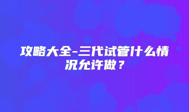 攻略大全-三代试管什么情况允许做？