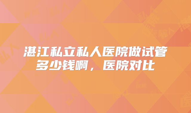 湛江私立私人医院做试管多少钱啊,医院对比