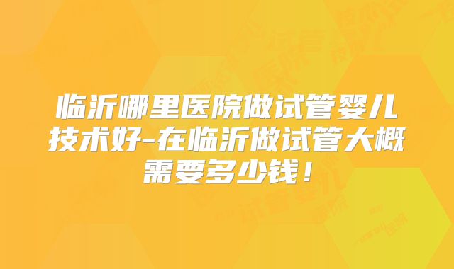 临沂哪里医院做试管婴儿技术好-在临沂做试管大概需要多少钱！