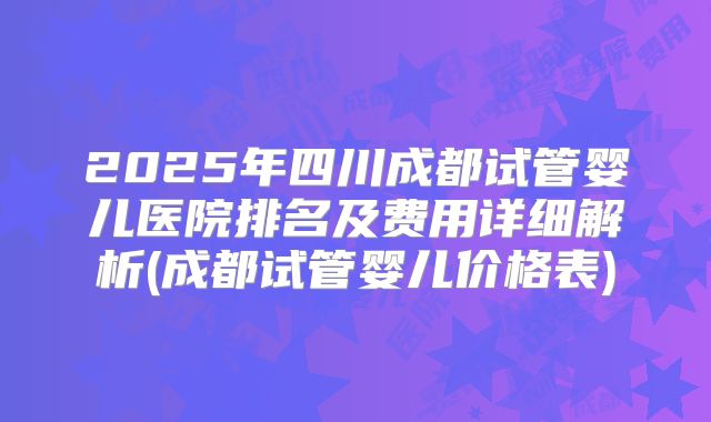 2025年四川成都试管婴儿医院排名及费用详细解析(成都试管婴儿价格表)