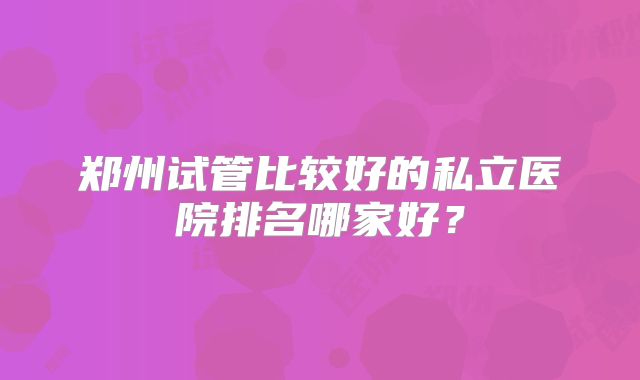 郑州试管比较好的私立医院排名哪家好？