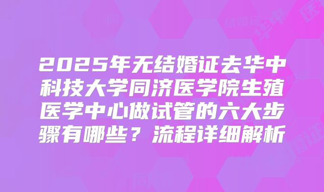 2025年无结婚证去华中科技大学同济医学院生殖医学中心做试管的六大步骤有哪些?流程详细解析